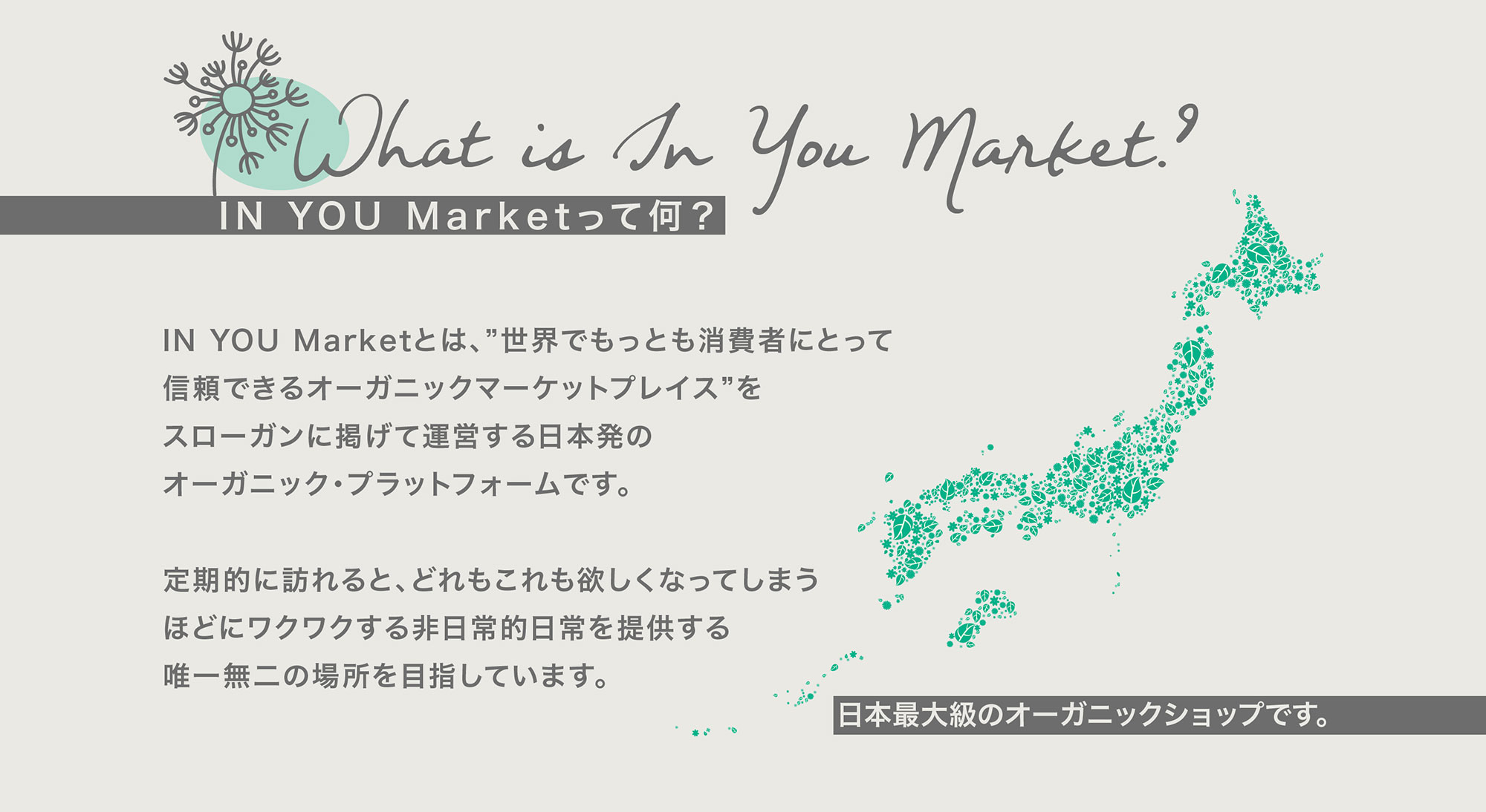 IN YOU Marketって何？ IN YOU Marketとは、”世界でもっとも消費者にとって信頼できるオーガニックマーケットプレイス”をスローガンに掲げて運営する日本発のオーガニック・プラットフォームです。 定期的に訪れると、どれもこれも欲しくなってしまうほどにワクワクする非日常的日常を提供する唯一無二の場所を目指しています。