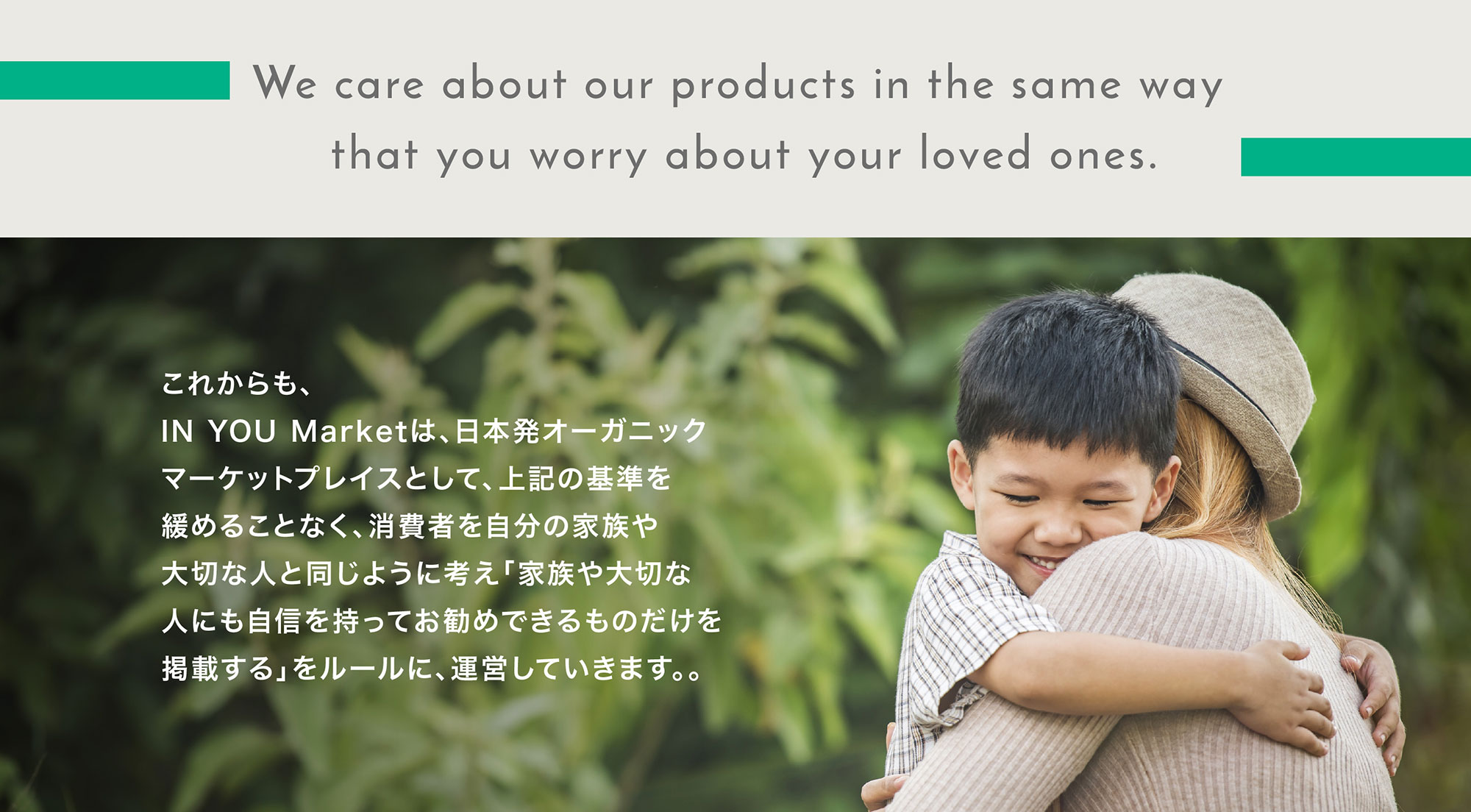 これからも、IN YOU Marketは、日本発オーガニックマーケットプレイスとして、上記の基準を緩めることなく、消費者を自分の家族や大切な人と同じように考え「家族や大切な人にも自信を持ってお勧めできるものだけを掲載する」をルールに、運営していきます。