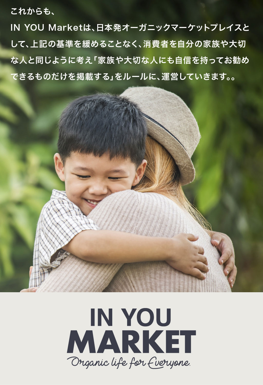 これからも、IN YOU Marketは、日本発オーガニックマーケットプレイスとして、上記の基準を緩めることなく、消費者を自分の家族や大切な人と同じように考え「家族や大切な人にも自信を持ってお勧めできるものだけを掲載する」をルールに、運営していきます。